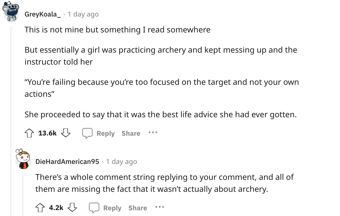 document - GreyKoala 1 day ago This is not mine but something I read somewhere But essentially a girl was practicing archery and kept messing up and the instructor told her "You're failing because you're too focused on the target and not your own actions"